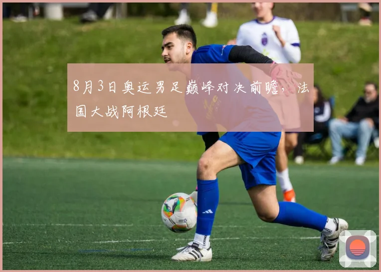 8月3日奥运男足巅峰对决前瞻，法国大战阿根廷