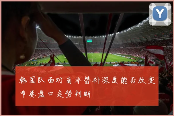 韩国队面对南非替补深度能否改变节奏盘口走势判断