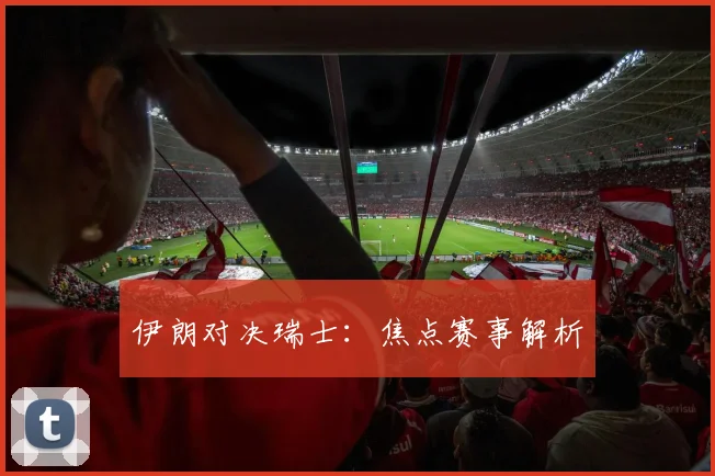 伊朗对决瑞士：焦点赛事解析