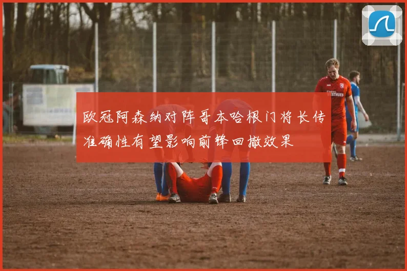 欧冠阿森纳对阵哥本哈根门将长传准确性有望影响前锋回撤效果