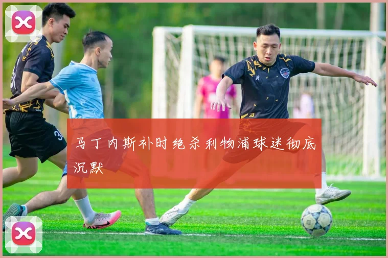 马丁内斯补时绝杀利物浦球迷彻底沉默