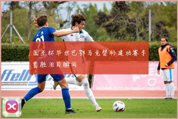 国王杯毕尔巴鄂马竞替补建功赛季首胜泪目瞬间