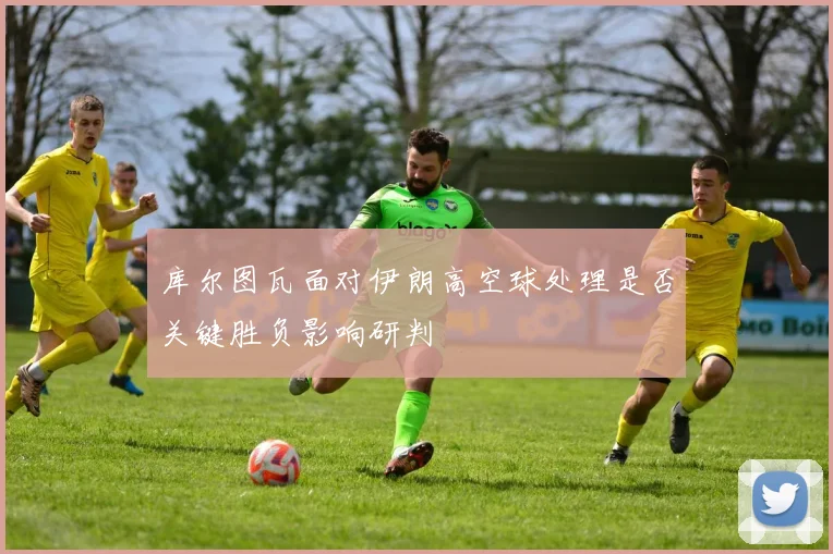 库尔图瓦面对伊朗高空球处理是否关键胜负影响研判