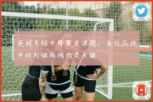 英超年轻中锋赛季课题：高位压迫中的封堵路线仍是关键