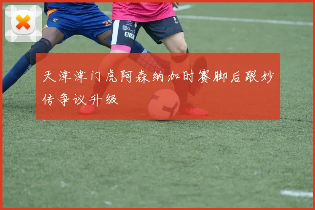天津津门虎阿森纳加时赛脚后跟妙传争议升级