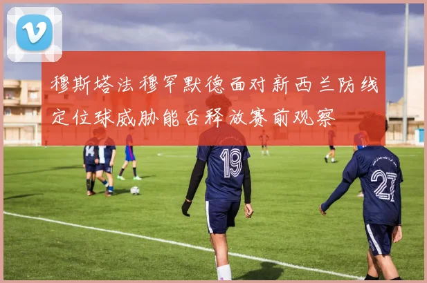 穆斯塔法穆罕默德面对新西兰防线定位球威胁能否释放赛前观察
