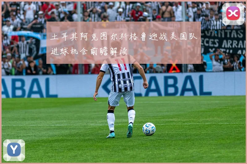土耳其阿克图尔科格鲁迎战美国队进球机会前瞻解读