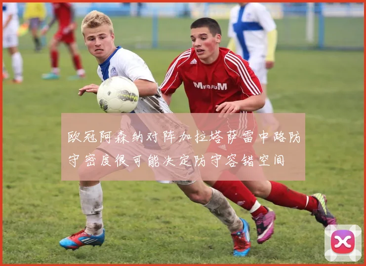 欧冠阿森纳对阵加拉塔萨雷中路防守密度很可能决定防守容错空间