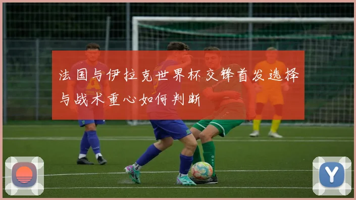 法国与伊拉克世界杯交锋首发选择与战术重心如何判断