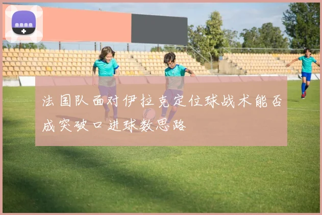 法国队面对伊拉克定位球战术能否成突破口进球数思路
