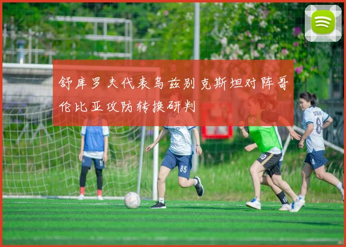 舒库罗夫代表乌兹别克斯坦对阵哥伦比亚攻防转换研判