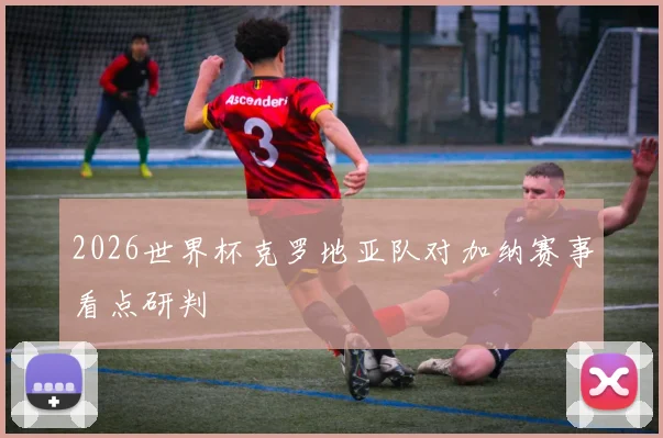 2026世界杯克罗地亚队对加纳赛事看点研判