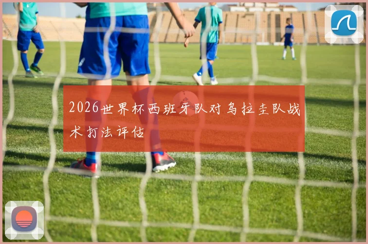 2026世界杯西班牙队对乌拉圭队战术打法评估