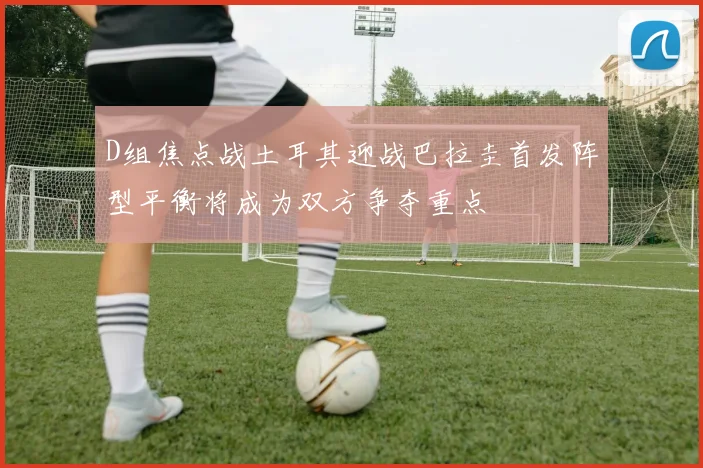 D组焦点战土耳其迎战巴拉圭首发阵型平衡将成为双方争夺重点