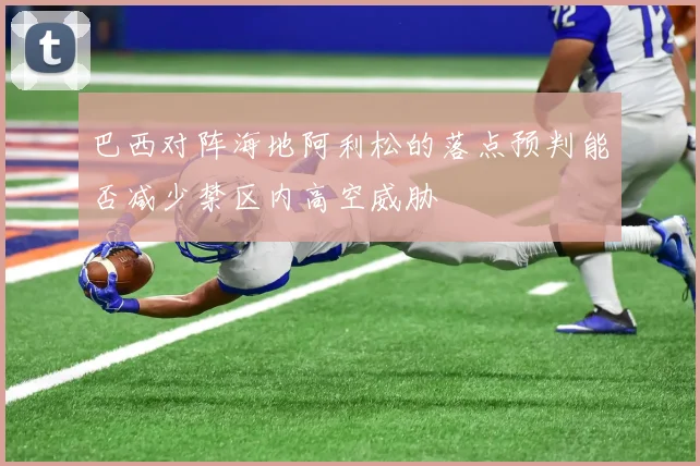 巴西对阵海地阿利松的落点预判能否减少禁区内高空威胁