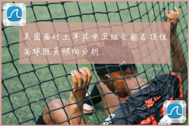 美国面对土耳其中卫组合能否顶住高球胜负倾向分析
