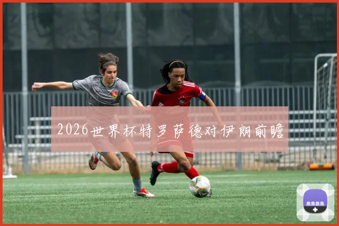 2026世界杯特罗萨德对伊朗前瞻