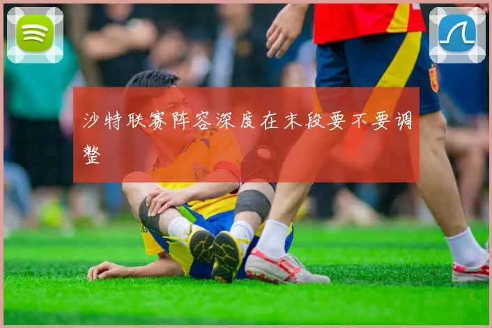 沙特联赛阵容深度在末段要不要调整