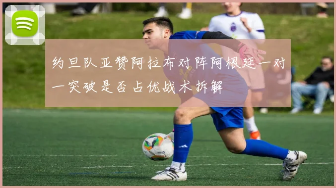 约旦队亚赞阿拉布对阵阿根廷一对一突破是否占优战术拆解