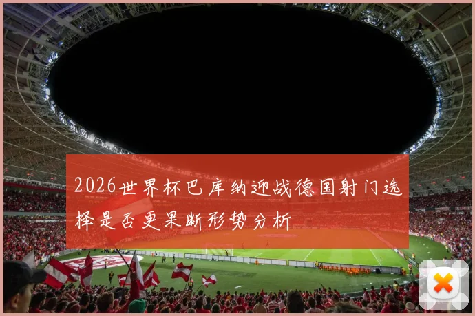 2026世界杯巴库纳迎战德国射门选择是否更果断形势分析