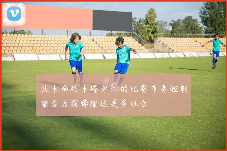 扎卡面对卡塔尔时的比赛节奏控制能否为前锋输送更多机会